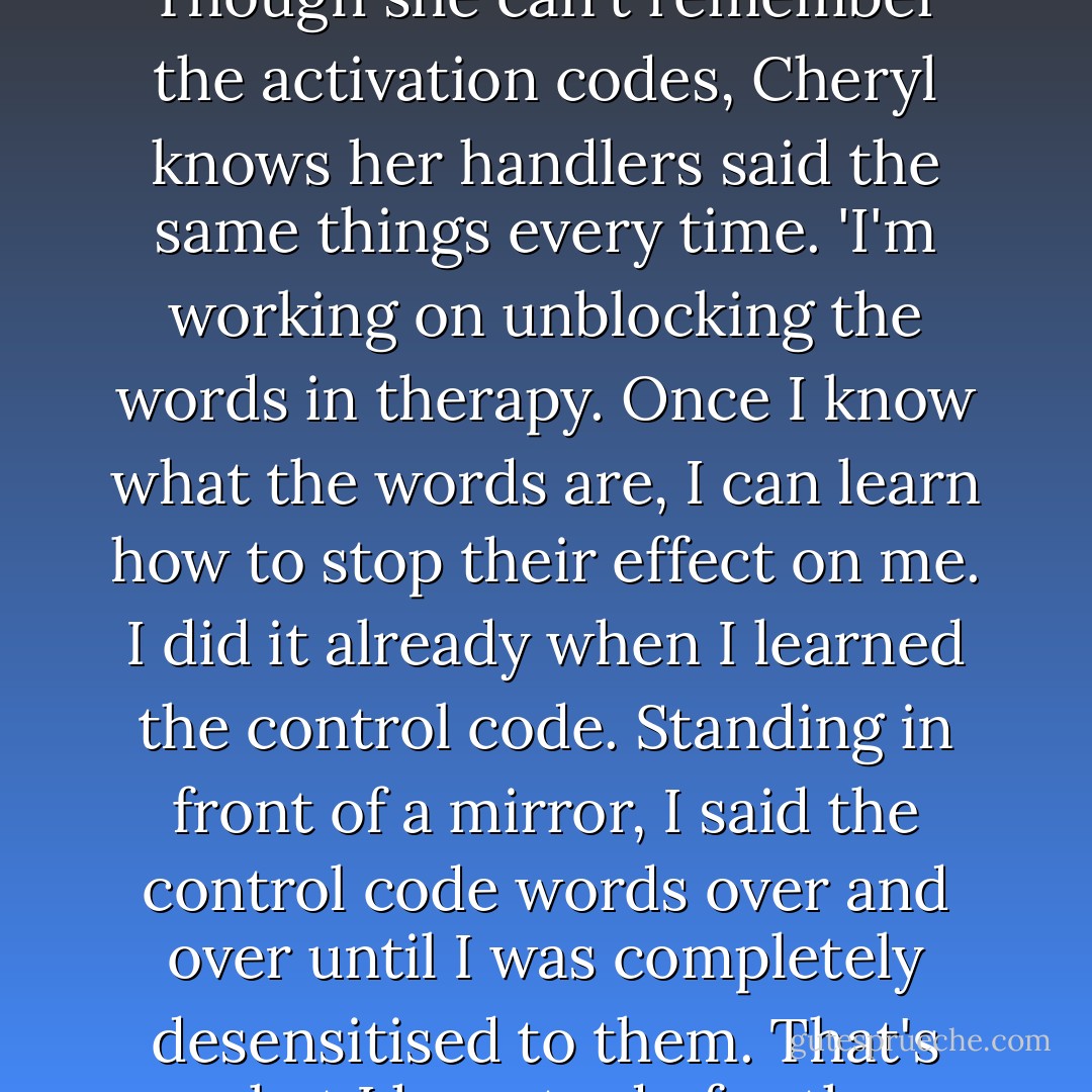 There were other strange signals and signs. Another day, suddenly felt an almost overwhelming urge to travel to Balitmore. I wanted to 'kidnap' a helicoper fly it there if I didn't drive the there', she explains. 'I had no idea where I was to go, only that I was certain I would know my destination as I encountered signs and certain landmarks along the way. I was not even certain who I was to meet, or what my mission was, but I felt I must go.' Beginning to heal by this time with Talbon's help, she resisted that urge. Yet she sensed she would be summoned for three more Cat Woman missions: two in 1999 and one in 2000.<br />As for the code words for activating her, those had been erased from Cheryl's conscious memory. Buried deep in her unconscious mind, however, the words, when called up, cause her to react as her programmers want her to. Though she can't remember the activation codes, Cheryl knows her handlers said the same things every time. 'I'm working on unblocking the words in therapy. Once I know what the words are, I can learn how to stop their effect on me. I did it already when I learned the control code. Standing in front of a mirror, I said the control code words over and over until I was completely desensitised to them. That's what I have to do for the activation code words... but I have not been able to recall all of them as yet.' <br />Dr. Talbon was struck by another very important thing. 'It all hung together. The stories Cheryl told - even though it was upsetting to think people could do stuff like that - they were not disjointed. They were not repetitive in terms of "I've heard this before". It was not just trying consciously or unconsciously to get attention. She'd really processed them out and was done with them. She didn't come up with it again [after telling the story once and dealing with it]. Once it was done, it was done. And I think that was probably the biggest factor for me in her believability. I got no sense that she was using these stories to make herself a really interesting person to me so I'd really want to work with her, or something. - Cheryl Hersha
