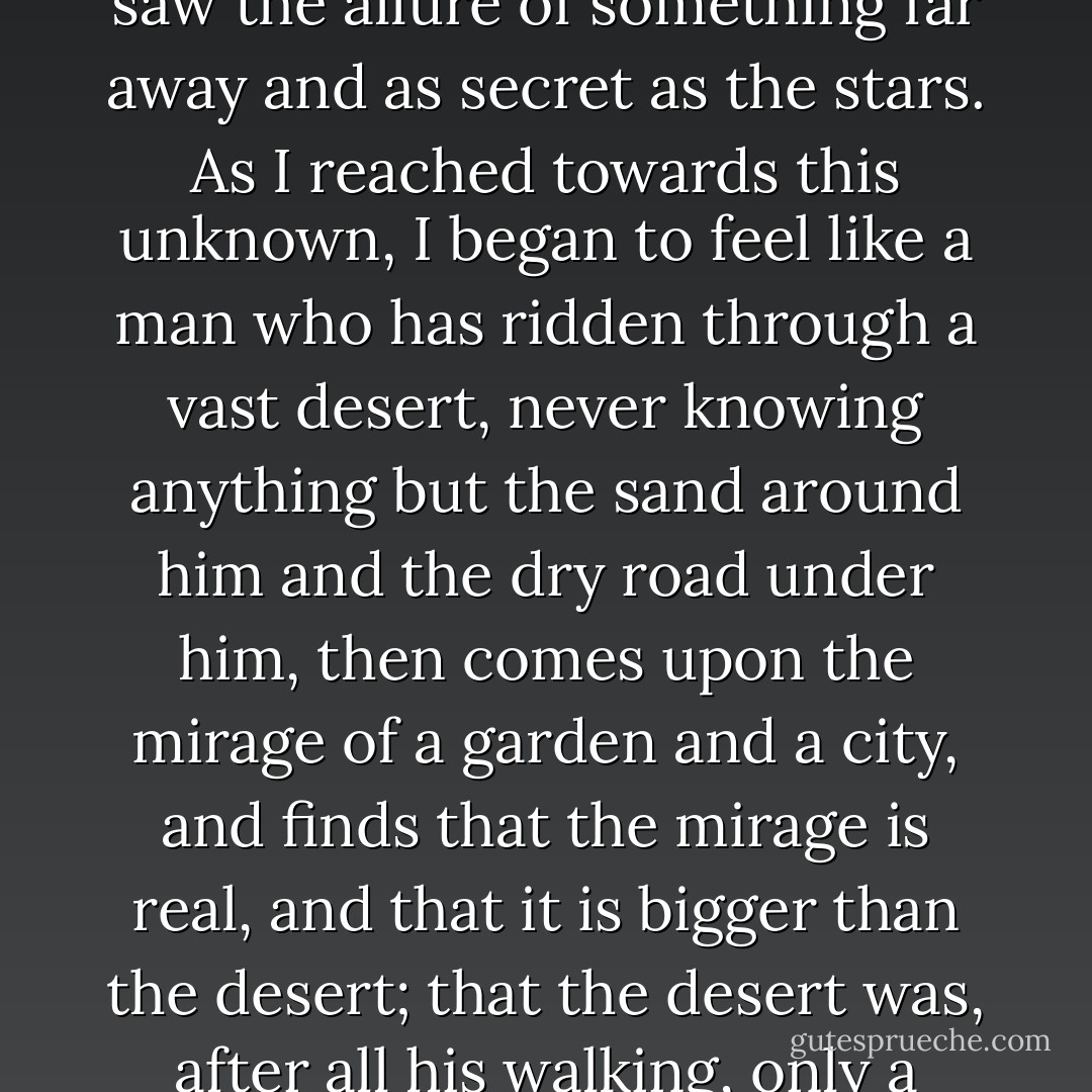 When I came to this city, I would have agreed with anyone who said there was little mystery left in the world. But in you, madam, first in your image, then in your living self, I saw the allure of something far away and as secret as the stars. As I reached towards this unknown, I began to feel like a man who has ridden through a vast desert, never knowing anything but the sand around him and the dry road under him, then comes upon the mirage of a garden and a city, and finds that the mirage is real, and that it is bigger than the desert; that the desert was, after all his walking, only a small part of the mirage”<br /><br />“Then you felt love, which is the state of feeling desire and the fulfillment of desire at the same time,” she said. - K.J. Bishop