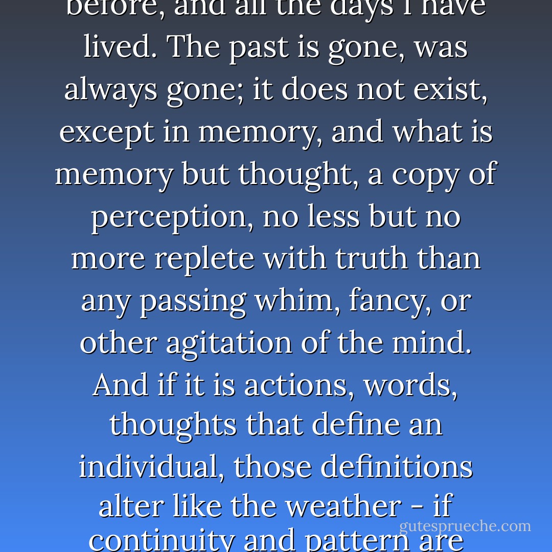 <i>I am always a different man; a reinterpretation of the man I was yesterday, and the day before, and all the days I have lived. The past is gone, was always gone; it does not exist, except in memory, and what is memory but thought, a copy of perception, no less but no more replete with truth than any passing whim, fancy, or other agitation of the mind. And if it is actions, words, thoughts that define an individual, those definitions alter like the weather - if continuity and pattern are often discernible, so are chaos and sudden change.</i> - K.J. Bishop