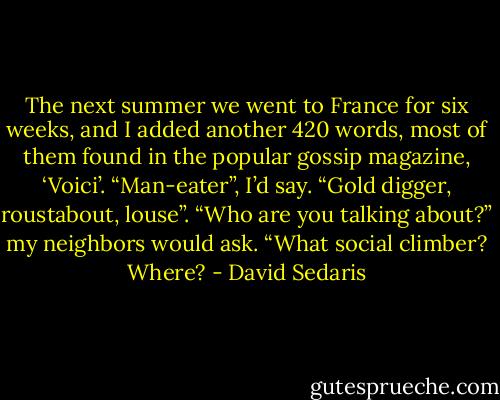 The next summer we went to France for six weeks, and I added another 420 words, most of them found in the popular gossip magazine, ‘Voici’. “Man-eater”, I’d say. “Gold digger, roustabout, louse”.<br />“Who are you talking about?” my neighbors would ask. “What social climber? Where? - David Sedaris