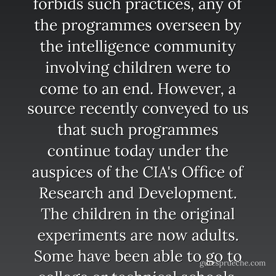 For many years there have been rumours of mind control experiments. in the United States. In the early 1970s, the first of the declassified information was obtained by author John Marks for his pioneering work, The Search For the Manchurian Candidate. Over time retired or disillusioned CIA agents and contract employees have broken the oath of secrecy to reveal small portions of their clandestine work. In addition, some research work subcontracted to university researchers has been found to have been underwritten and directed by the CIA. There were 'terminal experiments' in Canada's McGill University and less dramatic but equally wayward programmes at the University of California at Los Angeles, the University of Rochester, the University of Michigan and numerous other institutions. Many times the money went through foundations that were fronts or the CIA. In most instances, only the lead researcher was aware who his or her real benefactor was, though the individual was not always told the ultimate use for the information being gleaned. In 1991, when the United States finally signed the 1964 Helsinki Accords that forbids such practices, any of the programmes overseen by the intelligence community involving children were to come to an end. However, a source recently conveyed to us that such programmes continue today under the auspices of the CIA's Office of Research and Development. The children in the original experiments are now adults. Some have been able to go to college or technical schools, get jobs. get married, start families and become part of mainstream America. Some have never healed. The original men and women who devised the early experimental programmes are, at this point, usually retired or deceased. The laboratory assistants, often graduate and postdoctoral students, have gone on to other programmes, other research. Undoubtedly many of them never knew the breadth of the work of which they had been part. They also probably did not know of the controlled violence utilised in some tests and preparations. Many of the 'handlers' assigned to reinforce the separation of ego states have gone into other pursuits. But some have remained or have keen replaced. Some of the 'lab rats' whom they kept in in a climate of readiness, responding to the psychological triggers that would assure their continued involvement in whatever project the leaders desired, no longer have this constant reinforcement. Some of the minds have gradually stopped suppression of their past experiences. So it is with Cheryl, and now her sister Lynn. - Cheryl Hersha