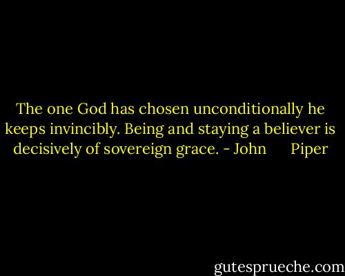 The one God has chosen unconditionally he keeps invincibly. Being and staying a believer is decisively of sovereign grace. - John      Piper