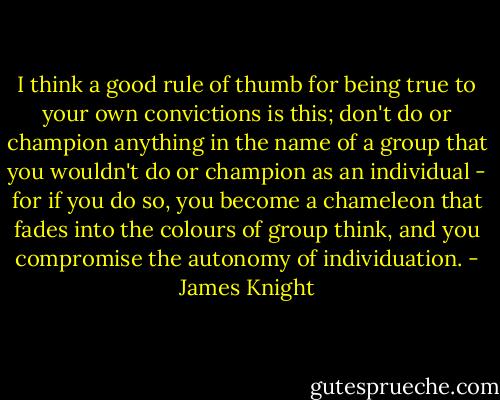 I think a good rule of thumb for being true to your own convictions is this; don't do or champion anything in the name of a group that you wouldn't do or champion as an individual - for if you do so, you become a chameleon that fades into the colours of group think, and you compromise the autonomy of individuation. - James Knight