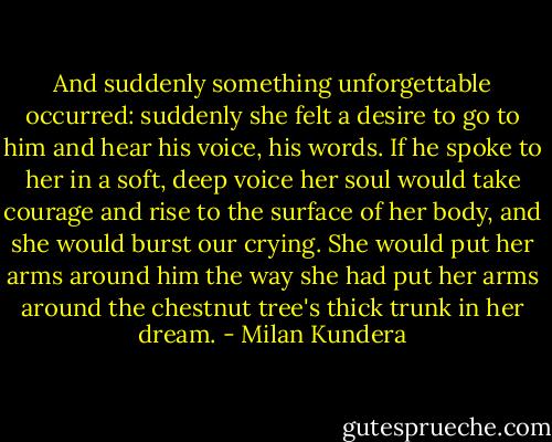 And suddenly something unforgettable occurred: suddenly she felt a desire to go to him and hear his voice, his words. If he spoke to her in a soft, deep voice her soul would take courage and rise to the surface of her body, and she would burst our crying. She would put her arms around him the way she had put her arms around the chestnut tree's thick trunk in her dream. - Milan Kundera