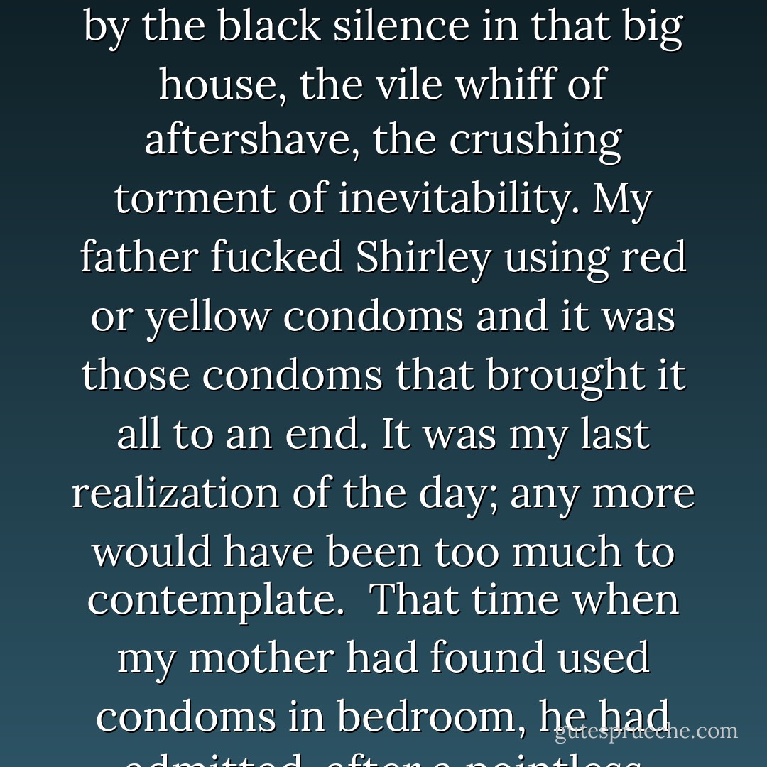 I remembered during puberty, through the anorexic mists of intermittent menstrual cycles, that man, my father, lifting Shirley's nightdress over her head and asking her in his mocking way to choose what colour condom she wanted. 'Red or yellow?' Which did she choose? I can't remember. Perhaps she alternated. Perhaps there were other colours. It didn't happen once. It happened again and again. I had no power to stop it. That man, my father, had some control over me. I was drugged by the black silence in that big house, the vile whiff of aftershave, the crushing torment of inevitability. My father fucked Shirley using red or yellow condoms and it was those condoms that brought it all to an end. It was my last realization of the day; any more would have been too much to contemplate. <br />That time when my mother had found used condoms in bedroom, he had admitted, after a pointless burst my father's of denial, that he had been going to prostitutes. That was no doubt true but I can't imagine clients take used condoms away with them; prostitutes would surely get rid of the things. No. My father kept those used condoms as a prize. He was fucking his fourteen-year-old-daughter. He was proud of it. <br />Rebecca welled up with tears. Poor thing, she kept saying. Poor thing. - Alice Jamieson