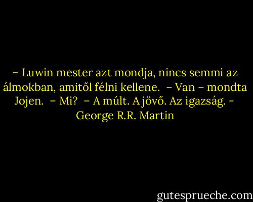 – Luwin mester azt mondja, nincs semmi az álmokban, amitől félni kellene. <br />– Van – mondta Jojen. <br />– Mi? <br />– A múlt. A jövő. Az igazság. - George R.R. Martin