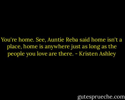 You're home. See, Auntie Reba said home isn't a place, home is anywhere just as long as the people you love are there. - Kristen Ashley