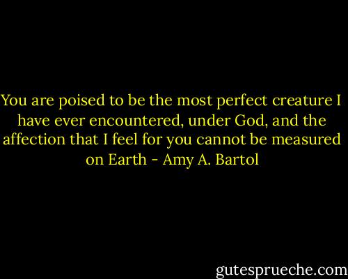 You are poised to be the most perfect creature I have ever encountered, under God, and the affection that I feel for you cannot be measured on Earth - Amy A. Bartol