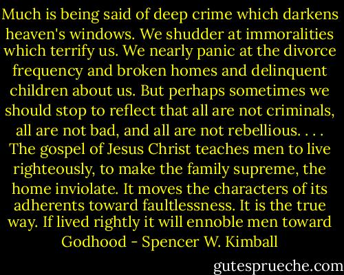 Much is being said of deep crime which darkens heaven's windows. We shudder at immoralities which terrify us. We nearly panic at the divorce frequency and broken homes and delinquent children about us. But perhaps sometimes we should stop to reflect that all are not criminals, all are not bad, and all are not rebellious. . . . The gospel of Jesus Christ teaches men to live righteously, to make the family supreme, the home inviolate. It moves the characters of its adherents toward faultlessness. It is the true way. If lived rightly it will ennoble men toward Godhood - Spencer W. Kimball