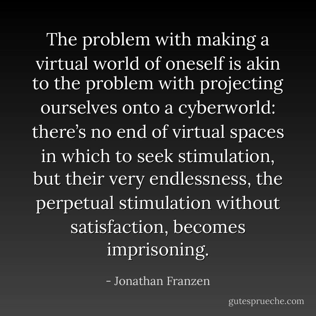 The problem with making a virtual world of oneself is akin to the problem with projecting ourselves onto a cyberworld: there’s no end of virtual spaces in which to seek stimulation, but their very endlessness, the perpetual stimulation without satisfaction, becomes imprisoning. - Jonathan Franzen