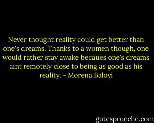 Never thought reality could get better than one's dreams. Thanks to a women though, one would rather stay awake becaues one's dreams aint remotely close to being as good as his reality. - Morena Baloyi