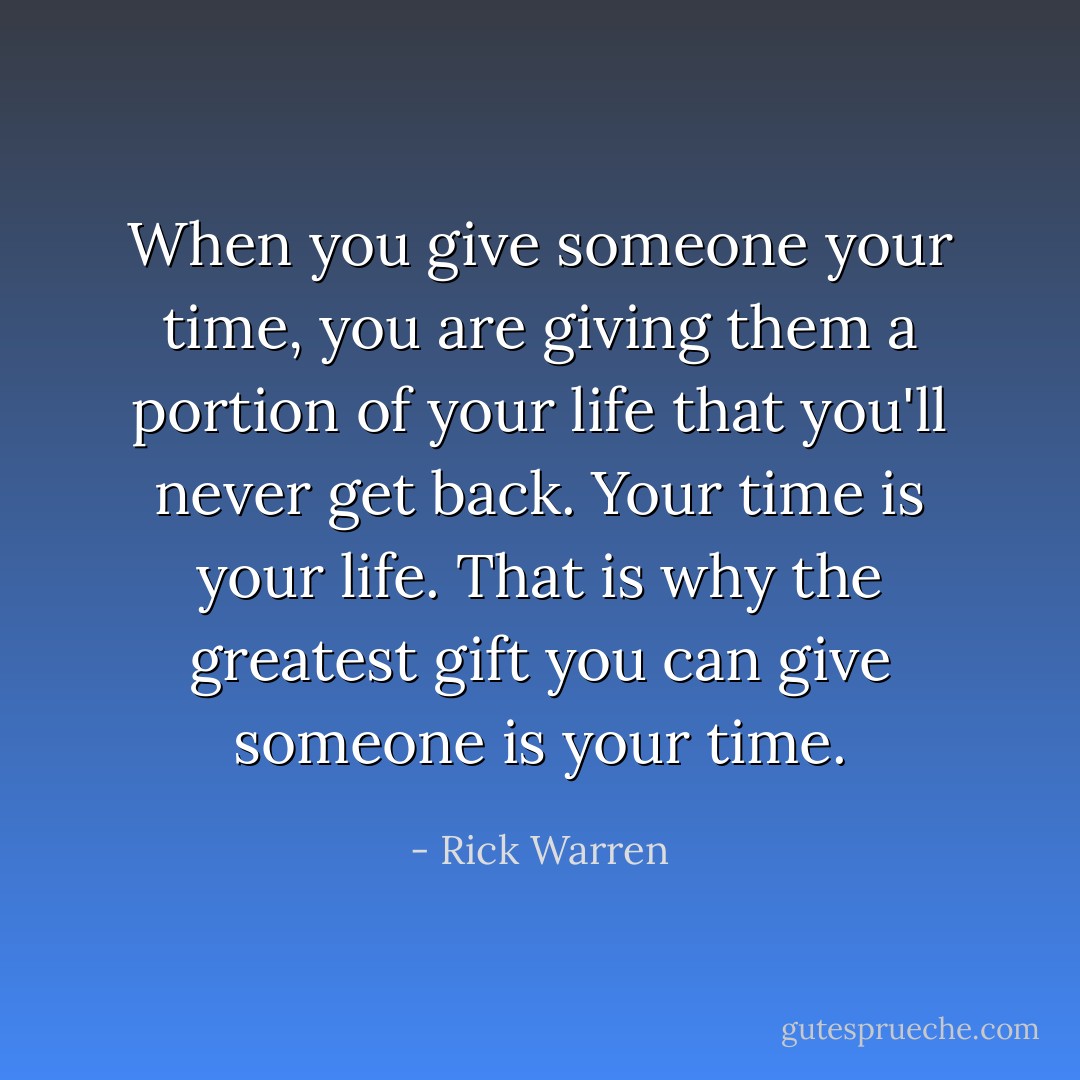 When you give someone your time, you are giving them a portion of your life that you'll never get back. Your time is your life. That is why the greatest gift you can give someone is your time. - Rick Warren