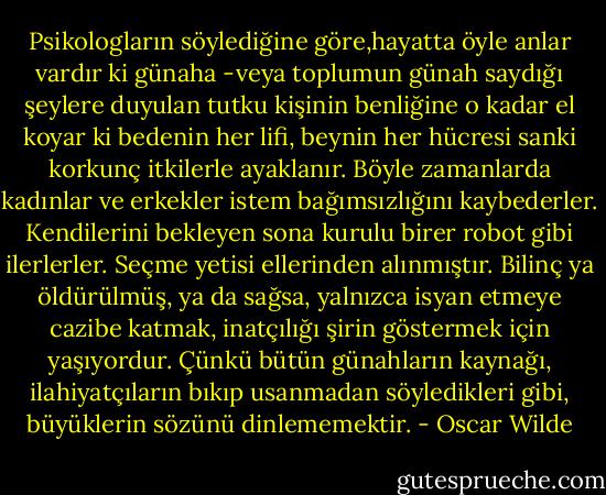 Psikologların söylediğine göre,hayatta öyle anlar vardır ki günaha -veya toplumun günah saydığı şeylere duyulan tutku kişinin benliğine o kadar el koyar ki bedenin her lifi, beynin her hücresi sanki korkunç itkilerle ayaklanır. Böyle zamanlarda kadınlar ve erkekler istem bağımsızlığını kaybederler. Kendilerini bekleyen sona kurulu birer robot gibi ilerlerler. Seçme yetisi ellerinden alınmıştır. Bilinç ya öldürülmüş, ya da sağsa, yalnızca isyan etmeye cazibe katmak, inatçılığı şirin göstermek için yaşıyordur. Çünkü bütün günahların kaynağı, ilahiyatçıların bıkıp usanmadan söyledikleri gibi, büyüklerin sözünü dinlememektir. - Oscar Wilde