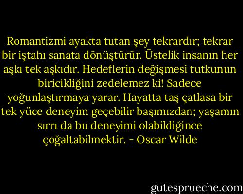 Romantizmi ayakta tutan şey tekrardır; tekrar bir iştahı sanata dönüştürür. Üstelik insanın her aşkı tek aşkıdır. Hedeflerin değişmesi tutkunun biricikliğini zedelemez ki! Sadece yoğunlaştırmaya yarar. Hayatta taş çatlasa bir tek yüce deneyim geçebilir başımızdan; yaşamın sırrı da bu deneyimi olabildiğince çoğaltabilmektir. - Oscar Wilde