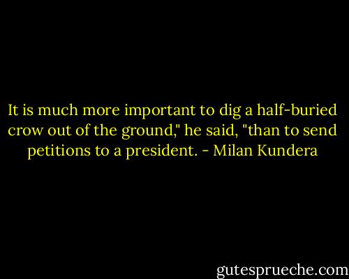 It is much more important to dig a half-buried crow out of the ground," he said, "than to send petitions to a president. - Milan Kundera