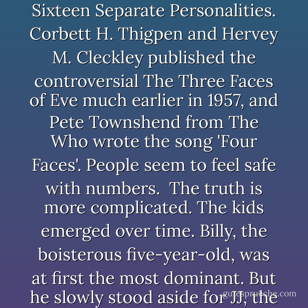The word is dissociate. There is no 'a' before the 'ss'. People invariably say dis-a-ssociate, which, if you're suffering Disso-ciative Identity Disorder/Multiple Personality Disorder, can be irritating. People then want to know how many personalities I have and the answer is: I don't know. The first book about Multiple Personality Disorder to make an impact was Flora Rheta Schreiber's Sybil, published in 1973, which carries the subtitle: The True and Extraordinary Story of a Woman Possessed by Sixteen Separate Personalities. Corbett H. Thigpen and Hervey M. Cleckley published the controversial The Three Faces of Eve much earlier in 1957, and Pete Townshend from The Who wrote the song 'Four Faces'. People seem to feel safe with numbers. <br />The truth is more complicated. The kids emerged over time. Billy, the boisterous five-year-old, was at first the most dominant. But he slowly stood aside for JJ, the self-confident ten-year-old who appears when Alice is under stress and handles complicated situations like travelling on the Underground and meeting new people. The first entity to visit was the external voice of the Professor. But he had a choir of accomplices without names. So, how many actual alter personalities are there? I would say more than fifteen and less than thirty, a combination of protectors, persecutors and friends - my own family tree. - Alice Jamieson