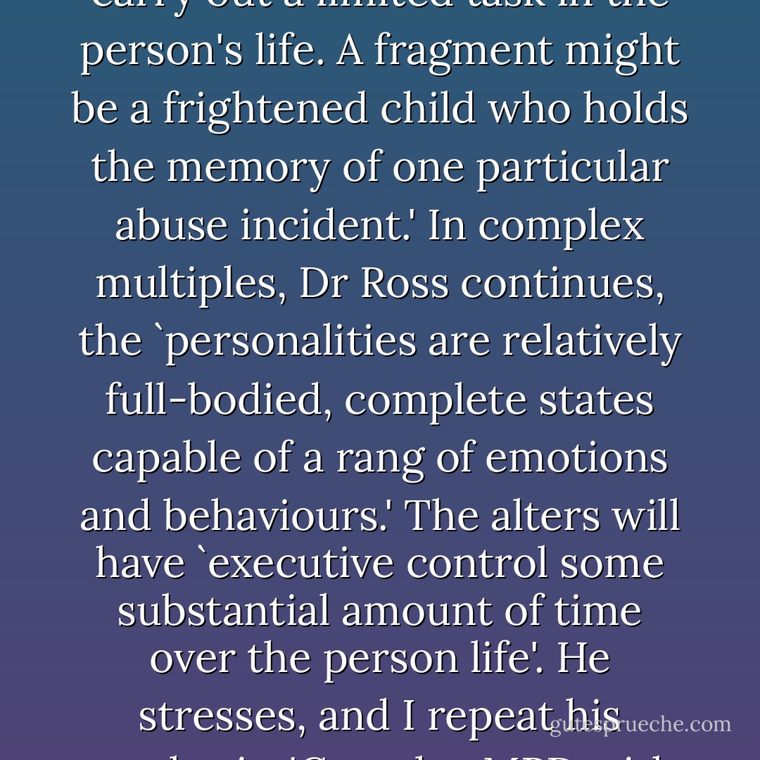 Some alters are what Dr Ross describes in Multiple Personality Disorder as 'fragments', which are 'relatively limited psychic states that express only one feeling, hold one memory or carry out a limited task in the person's life. A fragment might be a frightened child who holds the memory of one particular abuse incident.' In complex multiples, Dr Ross continues, the `personalities are relatively full-bodied, complete states capable of a rang of emotions and behaviours.' The alters will have `executive control some substantial amount of time over the person life'. He stresses, and I repeat his emphasis, 'Complex MPD with over 15 alter personalities and complicated amnesic barriers are associated with 100 percent frequency of childhood physical, sexual and emotional abuse. - Alice Jamieson