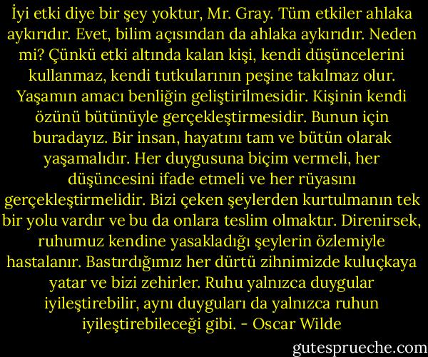 İyi etki diye bir şey yoktur, Mr. Gray. Tüm etkiler ahlaka aykırıdır. Evet, bilim açısından da ahlaka aykırıdır. Neden mi? Çünkü etki altında kalan kişi, kendi düşüncelerini kullanmaz, kendi tutkularının peşine takılmaz olur. Yaşamın amacı benliğin geliştirilmesidir. Kişinin kendi özünü bütünüyle gerçekleştirmesidir. Bunun için buradayız. Bir insan, hayatını tam ve bütün olarak yaşamalıdır. Her duygusuna biçim vermeli, her düşüncesini ifade etmeli ve her rüyasını gerçekleştirmelidir. Bizi çeken şeylerden kurtulmanın tek bir yolu vardır ve bu da onlara teslim olmaktır. Direnirsek, ruhumuz kendine yasakladığı şeylerin özlemiyle hastalanır. Bastırdığımız her dürtü zihnimizde kuluçkaya yatar ve bizi zehirler. Ruhu yalnızca duygular iyileştirebilir, aynı duyguları da yalnızca ruhun iyileştirebileceği gibi. - Oscar Wilde