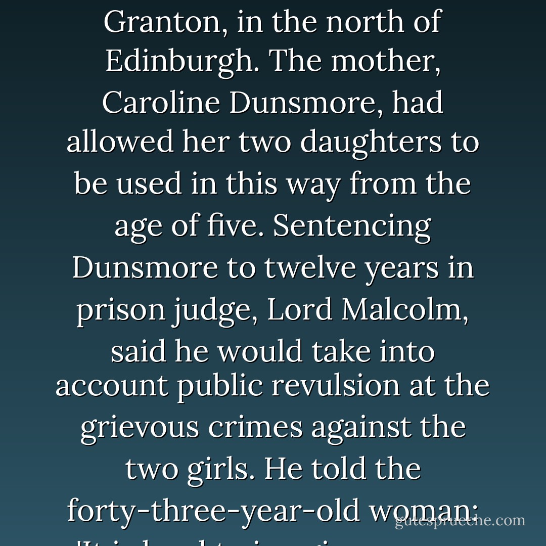 It is hard to bring paedophile rings to justice. Thankfully it does happen. Perhaps the most horrific recent case came before the High Court in Edinburgh in June 2007. It involved a mother who stood by and watched as her daughter of nine was gang-raped by members of a paedophile ring at her home in Granton, in the north of Edinburgh. The mother, Caroline Dunsmore, had allowed her two daughters to be used in this way from the age of five. Sentencing Dunsmore to twelve years in prison judge, Lord Malcolm, said he would take into account public revulsion at the grievous crimes against the two girls. He told the forty-three-year-old woman: 'It is hard to imagine a more grievous breach of trust on the part of a mother towards her child.' Morris Petch and John O'Flaherty were also jailed for taking part in raping the children. Child abuse nearly always takes place at home and members of the family are usually involved. - Alice Jamieson