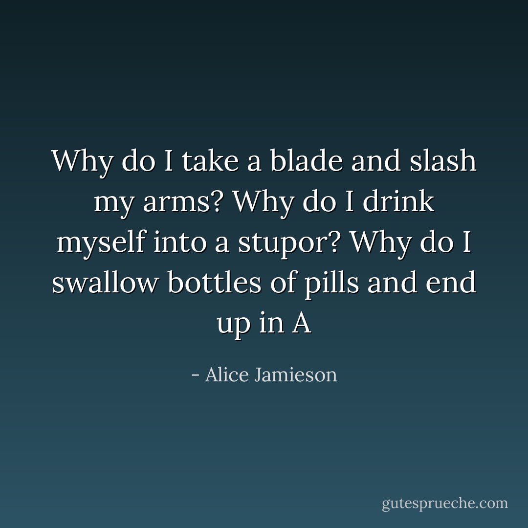 Why do I take a blade and slash my arms? Why do I drink myself into a stupor? Why do I swallow bottles of pills and end up in A - Alice Jamieson