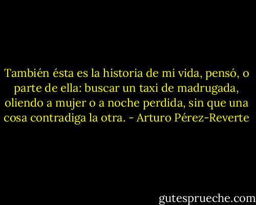 También ésta es la historia de mi vida, pensó, o parte de ella: buscar un taxi de madrugada, oliendo a mujer o a noche perdida, sin que una cosa contradiga la otra. - Arturo Pérez-Reverte