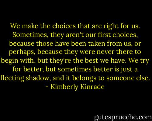 We make the choices that are right for us. Sometimes, they aren't our first choices, because those have been taken from us, or perhaps, because they were never there to begin with, but they're the best we have. We try for better, but sometimes better is just a fleeting shadow, and it belongs to someone else. - Kimberly Kinrade