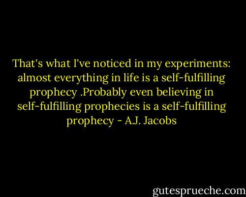 That's what I've noticed in my experiments: almost everything in life is a self-fulfilling prophecy .Probably even believing in self-fulfilling prophecies is a self-fulfilling prophecy - A.J. Jacobs