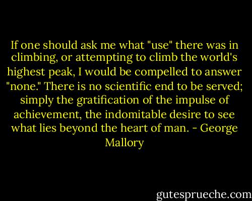 If one should ask me what "use" there was in climbing, or attempting to climb the world's highest peak, I would be compelled to answer "none." There is no scientific end to be served; simply the gratification of the impulse of achievement, the indomitable desire to see what lies beyond the heart of man. - George Mallory