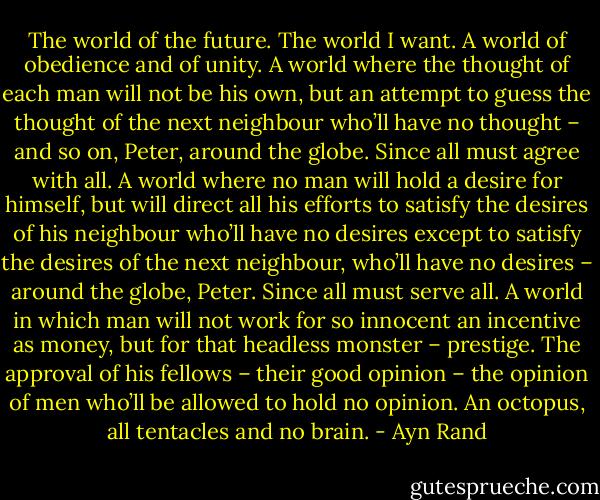 The world of the future. The world I want. A world of obedience and of unity. A world where the thought of each man will not be his own, but an attempt to guess the thought of the next neighbour who’ll have no thought – and so on, Peter, around the globe. Since all must agree with all. A world where no man will hold a desire for himself, but will direct all his efforts to satisfy the desires of his neighbour who’ll have no desires except to satisfy the desires of the next neighbour, who’ll have no desires – around the globe, Peter. Since all must serve all. A world in which man will not work for so innocent an incentive as money, but for that headless monster – prestige. The approval of his fellows – their good opinion – the opinion of men who’ll be allowed to hold no opinion. An octopus, all tentacles and no brain. - Ayn Rand