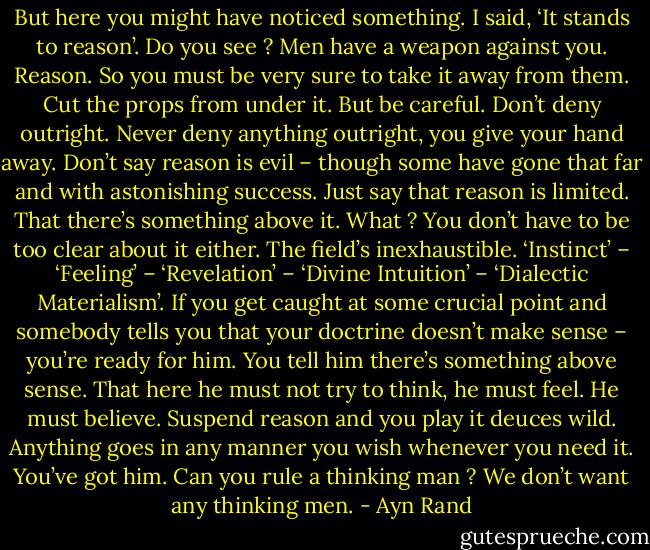 But here you might have noticed something. I said, ‘It stands to reason’. Do you see ? Men have a weapon against you. Reason. So you must be very sure to take it away from them. Cut the props from under it. But be careful. Don’t deny outright. Never deny anything outright, you give your hand away. Don’t say reason is evil – though some have gone that far and with astonishing success. Just say that reason is limited. That there’s something above it. What ? You don’t have to be too clear about it either. The field’s inexhaustible. ‘Instinct’ – ‘Feeling’ – ‘Revelation’ – ‘Divine Intuition’ – ‘Dialectic Materialism’. If you get caught at some crucial point and somebody tells you that your doctrine doesn’t make sense – you’re ready for him. You tell him there’s something above sense. That here he must not try to think, he must feel. He must believe. Suspend reason and you play it deuces wild. Anything goes in any manner you wish whenever you need it. You’ve got him. Can you rule a thinking man ? We don’t want any thinking men. - Ayn Rand