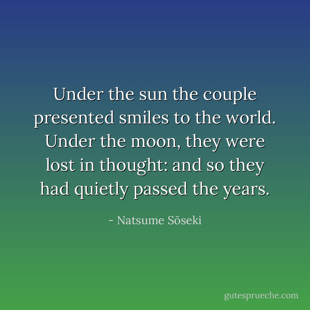 Under the sun the couple presented smiles to the world. Under the moon, they were lost in thought: and so they had quietly passed the years. - Natsume Sōseki