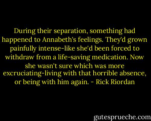During their separation, something had happened to Annabeth's feelings. They'd grown painfully intense-like she'd been forced to withdraw from a life-saving medication. Now she wasn't sure which was more excruciating-living with that horrible absence, or being with him again. - Rick Riordan