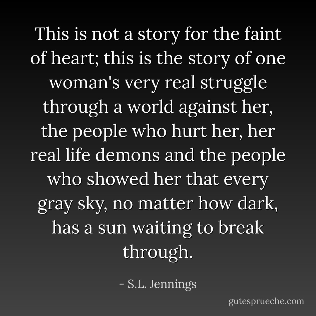This is not a story for the faint of heart; this is the story of one woman's very real struggle through a world against her, the people who hurt her, her real life demons and the people who showed her that every gray sky, no matter how dark, has a sun waiting to break through. - S.L. Jennings