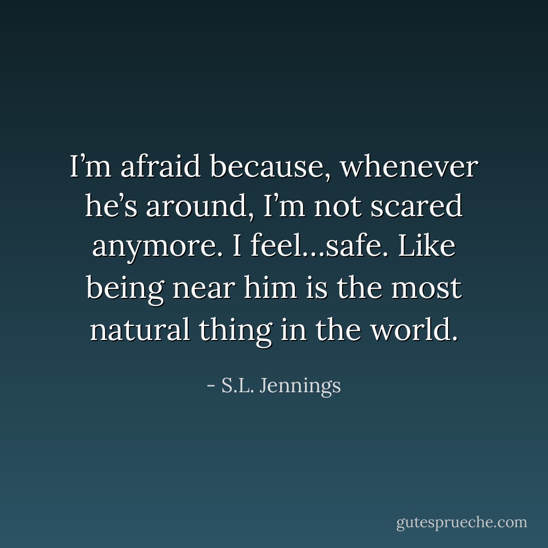I’m afraid because, whenever he’s around, I’m not scared anymore. I feel…safe. Like being near him is the most natural thing in the world. - S.L. Jennings