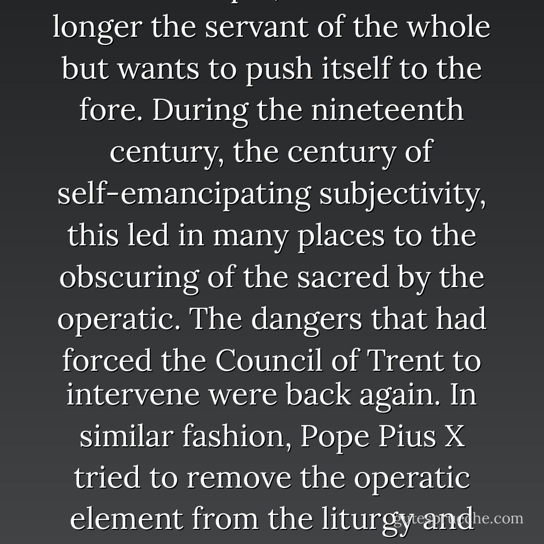 Whether it is Bach or Mozart that we hear in church, we have a sense in either case of what gloria Dei, the glory of God, means. The mystery of infinite beauty is there and enables us to experience the presence of God more truly and vividly than in many sermons. But there are already signs of danger to come. Subjective experience and passion are still held in check by the order of the musical universe, reflecting as it does the order of the divine creation itself. But there is already the threat of invasion by the virtuoso mentality, the vanity of technique, which is no longer the servant of the whole but wants to push itself to the fore. During the nineteenth century, the century of self-emancipating subjectivity, this led in many places to the obscuring of the sacred by the operatic. The dangers that had forced the Council of Trent to intervene were back again. In similar fashion, Pope Pius X tried to remove the operatic element from the liturgy and declared Gregorian chant and the great polyphony of the age of the Catholic Reformation (of which Palestrina was the outstanding representative) to be the standard for liturgical music. A clear distinction was made between liturgical music and religious music in general, just as visual art in the liturgy has to conform to different standards from those employed in religious art in general. Art in the liturgy has a very specific responsibility, and precisely as such does it serve as a wellspring of culture, which in the final analysis owes its existence to cult. - Pope Benedict XVI
