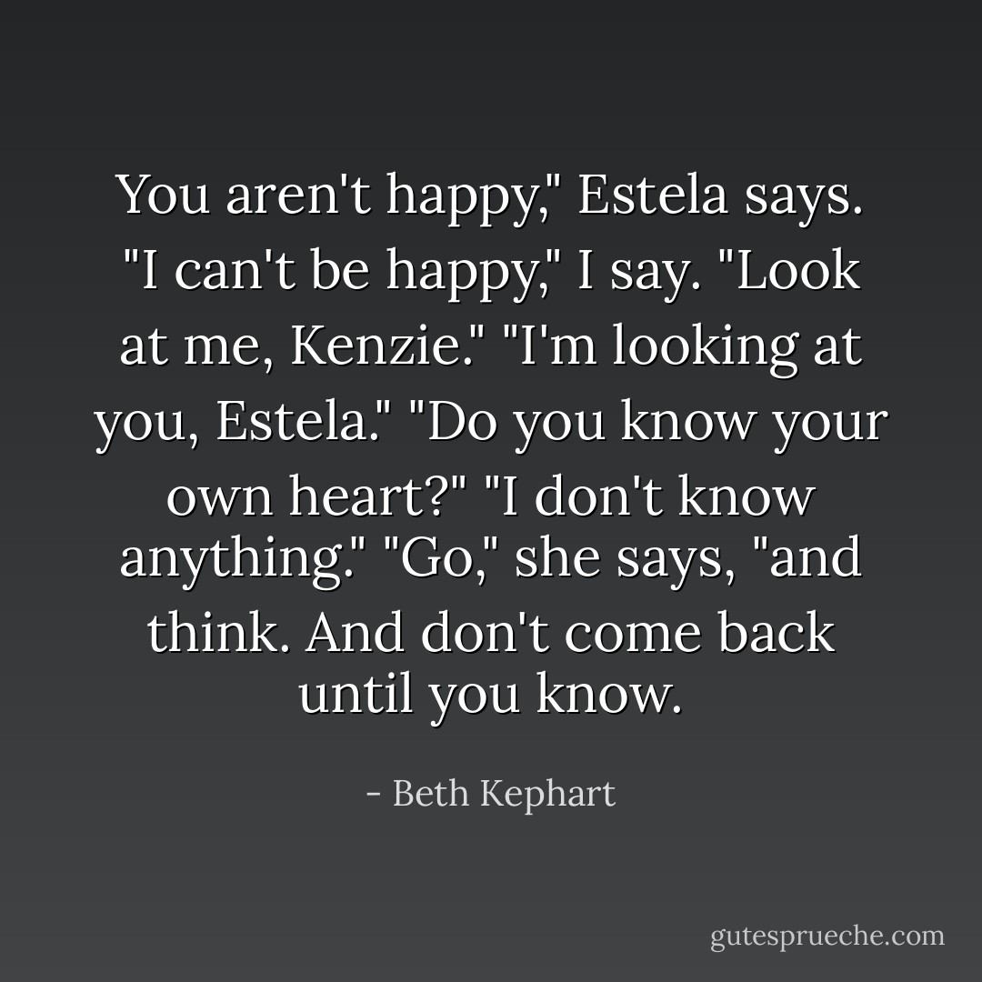 You aren't happy," Estela says.<br />"I can't be happy," I say.<br />"Look at me, Kenzie."<br />"I'm looking at you, Estela."<br />"Do you know your own heart?"<br />"I don't know anything."<br />"Go," she says, "and think. And don't come back until you know. - Beth Kephart