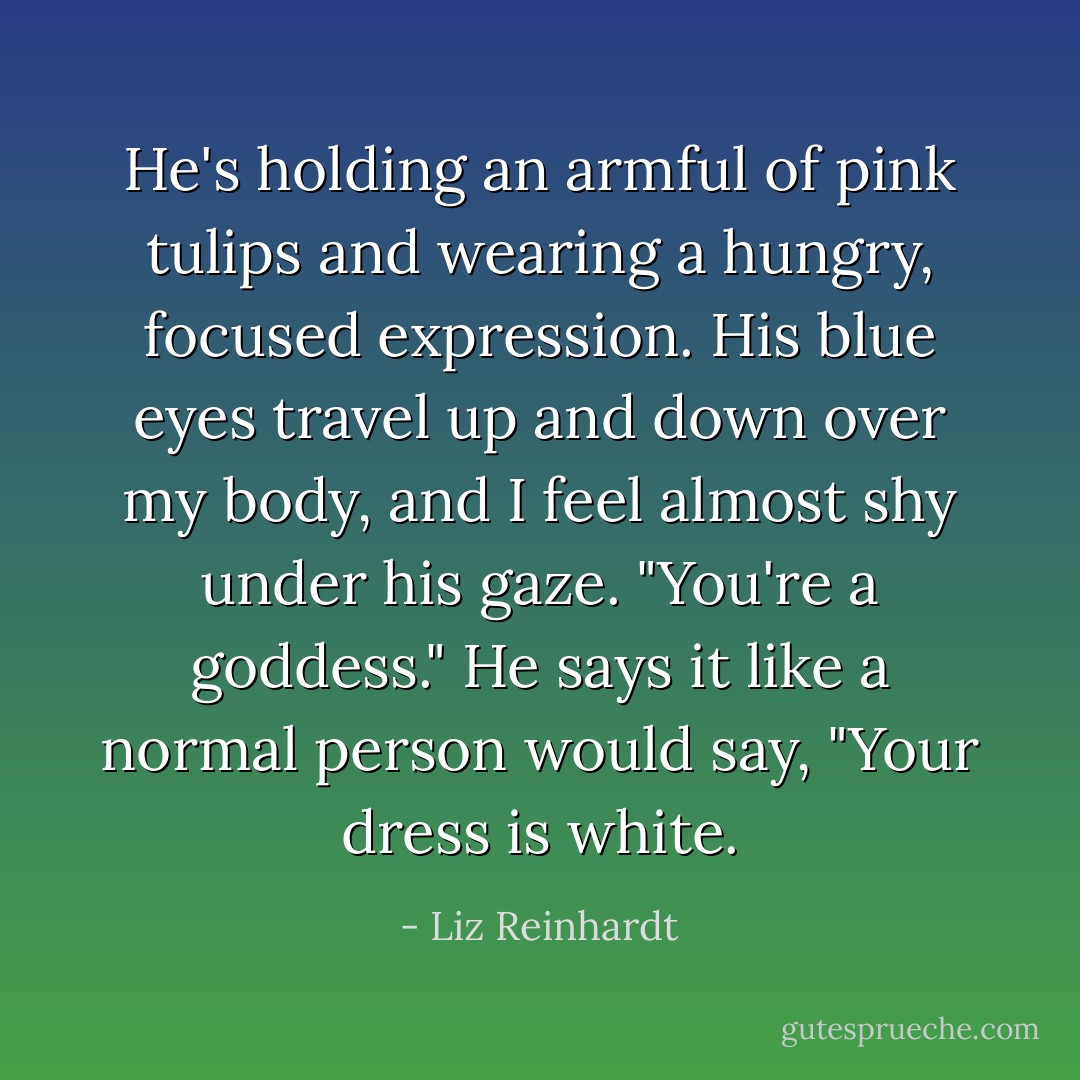 He's holding an armful of pink tulips and wearing a hungry, focused expression. His blue eyes<br />travel up and down over my body, and I feel almost shy under his gaze.<br />"You're a goddess."<br />He says it like a normal person would say, "Your dress is white. - Liz Reinhardt