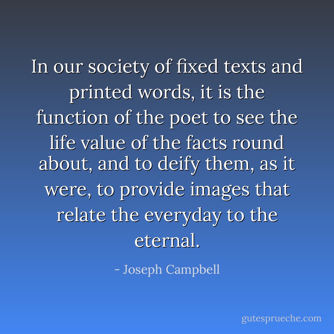 In our society of fixed texts and printed words, it is the function of the poet to see the life value of the facts round about, and to deify them, as it were, to provide images that relate the everyday to the eternal. - Joseph Campbell