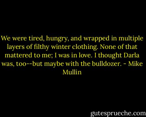 We were tired, hungry, and wrapped in multiple layers of filthy winter clothing. None of that mattered to me; I was in love. I thought Darla was, too--but maybe with the bulldozer. - Mike Mullin