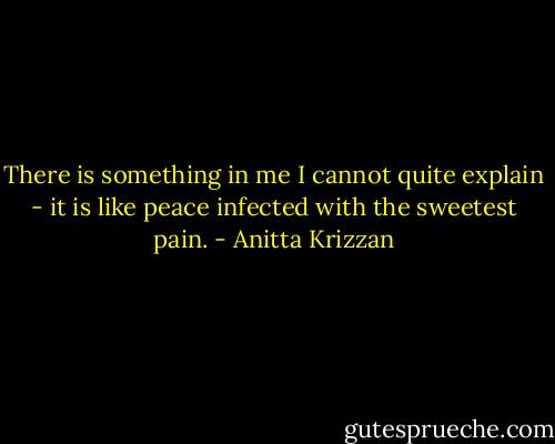 There is something in me I cannot quite explain - it is like peace infected with the sweetest pain. - Anitta Krizzan