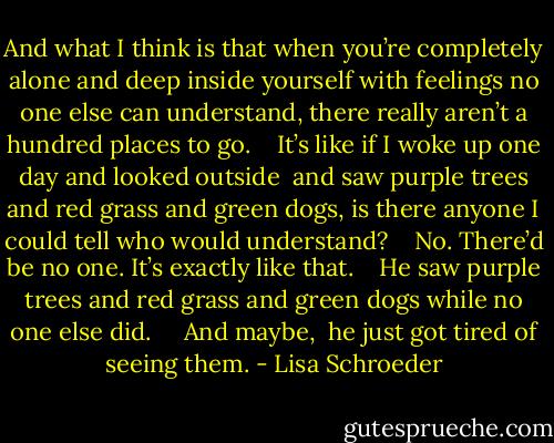 And what I think is that<br />when you’re completely alone<br />and deep inside yourself<br />with feelings no one else can understand,<br />there really aren’t a hundred places to go.<br /> <br /> It’s like if I woke up one day<br />and looked outside <br />and saw purple trees<br />and red grass and green dogs,<br />is there anyone I could tell who would understand?<br /> <br /> No.<br />There’d be no one.<br />It’s exactly like that.<br /> <br /> He saw purple trees<br />and red grass and green dogs<br />while no one else did.<br />  <br /> And maybe, <br />he just got tired<br />of seeing them. - Lisa Schroeder