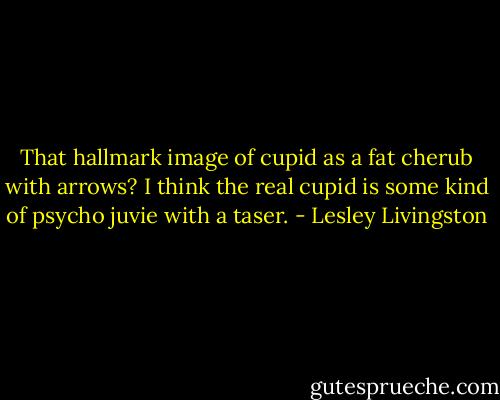 That hallmark image of cupid as a fat cherub with arrows? I think the real cupid is some kind of psycho juvie with a taser. - Lesley Livingston