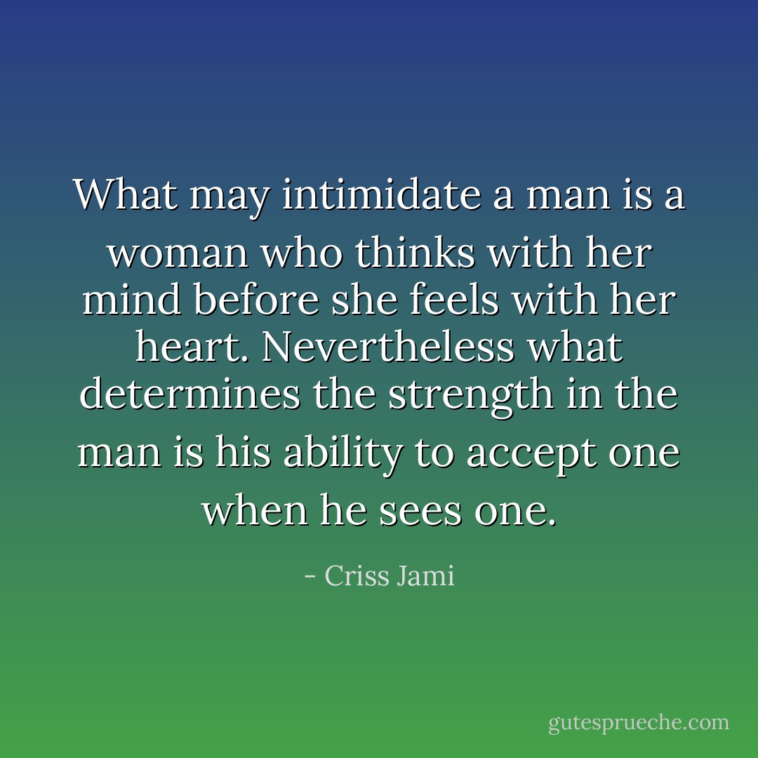 What may intimidate a man is a woman who thinks with her mind before she feels with her heart. Nevertheless what determines the strength in the man is his ability to accept one when he sees one. - Criss Jami