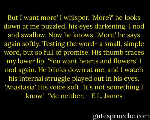 But I want more' I whisper.<br />'More?' he looks down at me puzzled, his eyes darkening. I nod and swallow. Now he knows.<br />'More,' he says again softly. Testing the word- a small, simple word, but so full of promise. His thumb traces my lower lip. 'You want hearts and flowers' I nod again. He blinks down at me, and I watch his internal struggle played out in his eyes. 'Anastasia' His voice soft. 'It's not something I know.' <br />'Me neither. - E.L. James