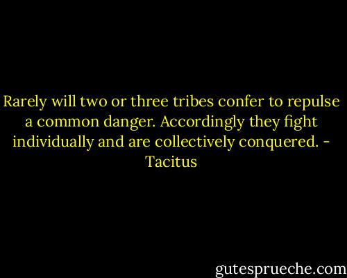 Rarely will two or three tribes confer to repulse a common danger. Accordingly they fight individually and are collectively conquered. - Tacitus