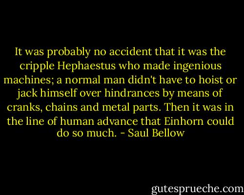 It was probably no accident that it was the cripple Hephaestus who made ingenious machines; a normal man didn't have to hoist or jack himself over hindrances by means of cranks, chains and metal parts. Then it was in the line of human advance that Einhorn could do so much. - Saul Bellow