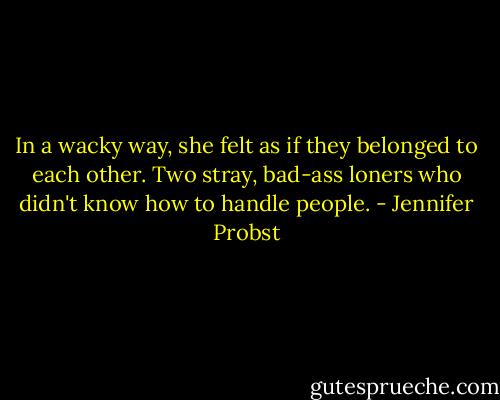 In a wacky way, she felt as if they belonged to each other. Two stray, bad-ass loners who didn't know how to handle people. - Jennifer Probst