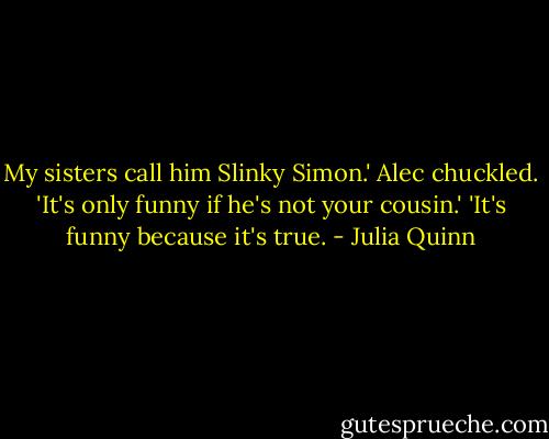 My sisters call him Slinky Simon.'<br />Alec chuckled.<br />'It's only funny if he's not your cousin.'<br />'It's funny because it's true. - Julia Quinn