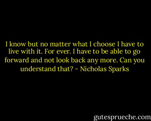 I know but no matter what I choose I have to live with it. For ever. I have to be able to go forward and not look back any more. Can you understand that? - Nicholas Sparks
