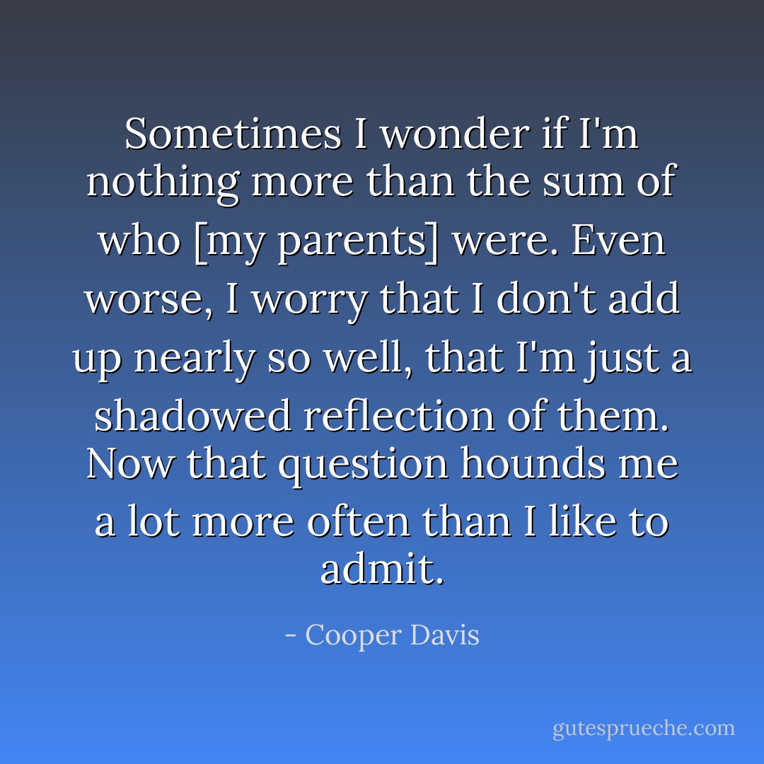 Sometimes I wonder if I'm nothing more than the sum of who [my parents] were. Even worse, I worry that I don't add up nearly so well, that I'm just a shadowed reflection of them. Now that question hounds me a lot more often than I like to admit. - Cooper Davis